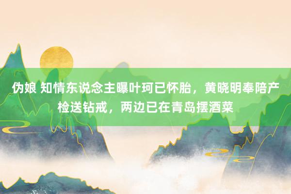 伪娘 知情东说念主曝叶珂已怀胎，黄晓明奉陪产检送钻戒，两边已在青岛摆酒菜