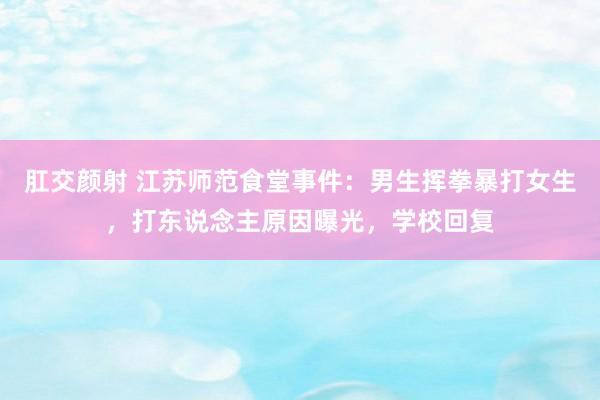 肛交颜射 江苏师范食堂事件：男生挥拳暴打女生，打东说念主原因曝光，学校回复