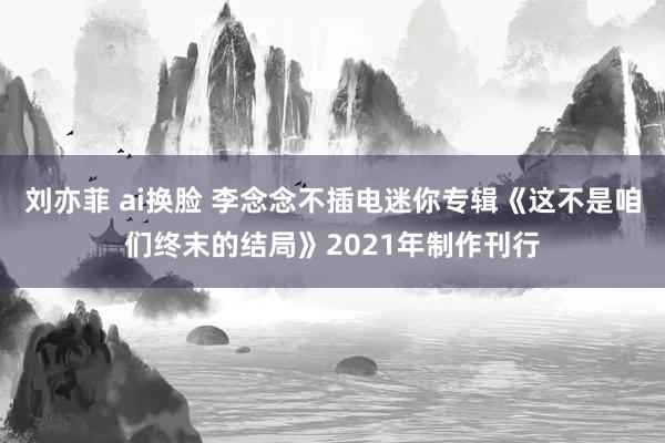 刘亦菲 ai换脸 李念念不插电迷你专辑《这不是咱们终末的结局》2021年制作刊行