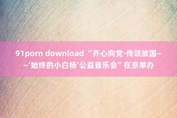 91porn download “齐心向党·传颂故国——‘始终的小白杨’公益音乐会”在京举办