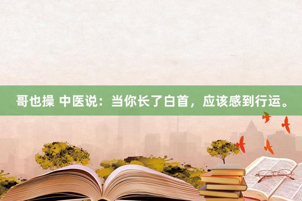 哥也操 中医说：当你长了白首，应该感到行运。