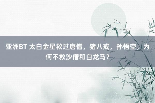 亚洲BT 太白金星救过唐僧，猪八戒，孙悟空，为何不救沙僧和白龙马？