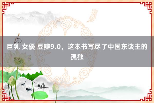 巨乳 女優 豆瓣9.0，这本书写尽了中国东谈主的孤独