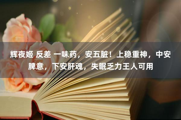 辉夜姬 反差 一味药，安五脏！上稳重神，中安脾意，下安肝魂，失眠乏力王人可用