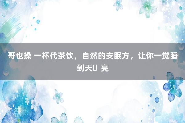 哥也操 一杯代茶饮，自然的安眠方，让你一觉睡到天​亮