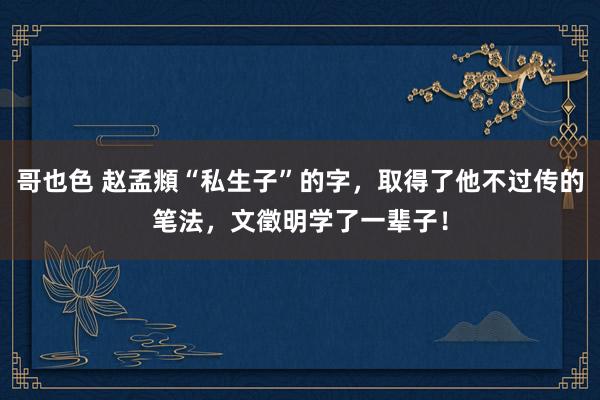 哥也色 赵孟頫“私生子”的字，取得了他不过传的笔法，文徵明学了一辈子！