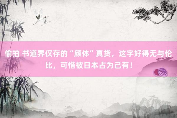 偷拍 书道界仅存的“颜体”真货，这字好得无与伦比，可惜被日本占为己有！