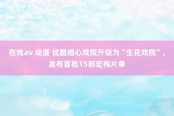 在线av 动漫 优酷细心戏院升级为“生花戏院”，发布首批15部宏构片单