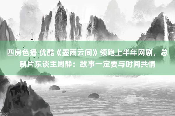 四房色播 优酷《墨雨云间》领跑上半年网剧，总制片东谈主周静：故事一定要与时间共情