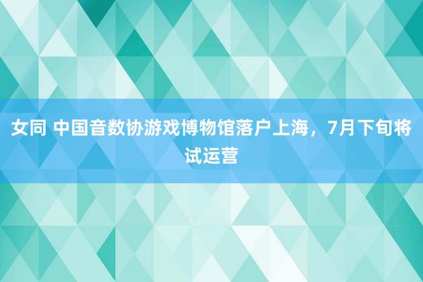 女同 中国音数协游戏博物馆落户上海，7月下旬将试运营