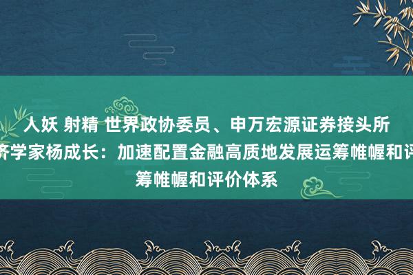 人妖 射精 世界政协委员、申万宏源证券接头所首席经济学家杨成长：加速配置金融高质地发展运筹帷幄和评价体系