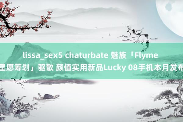 lissa_sex5 chaturbate 魅族「Flyme 星愿筹划」驱散 颜值实用新品Lucky 08手机本月发布