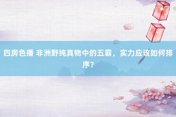 四房色播 非洲野纯真物中的五霸，实力应该如何排序？