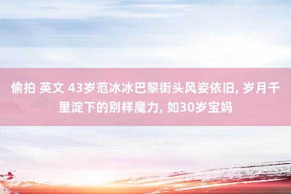 偷拍 英文 43岁范冰冰巴黎街头风姿依旧， 岁月千里淀下的别样魔力， 如30岁宝妈