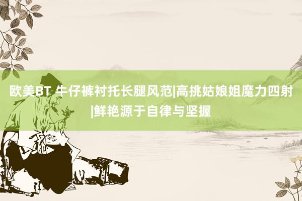 欧美BT 牛仔裤衬托长腿风范|高挑姑娘姐魔力四射|鲜艳源于自律与坚握