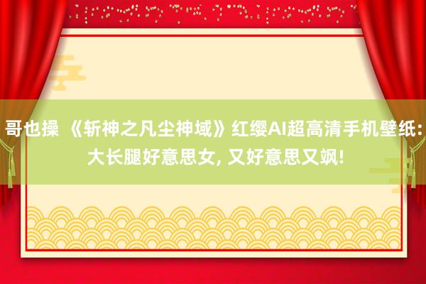 哥也操 《斩神之凡尘神域》红缨AI超高清手机壁纸: 大长腿好意思女， 又好意思又飒!