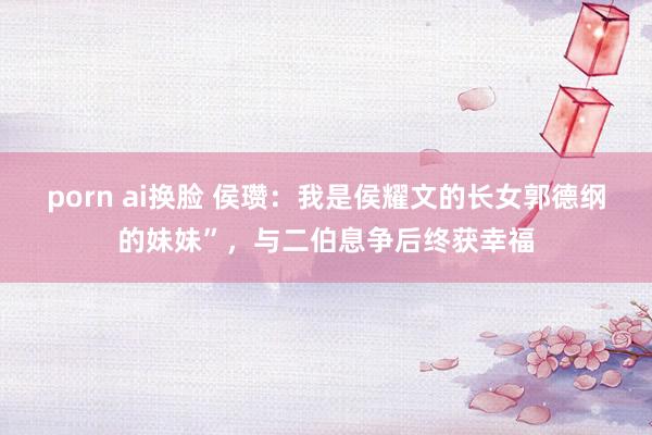porn ai换脸 侯瓒：我是侯耀文的长女郭德纲的妹妹”，与二伯息争后终获幸福