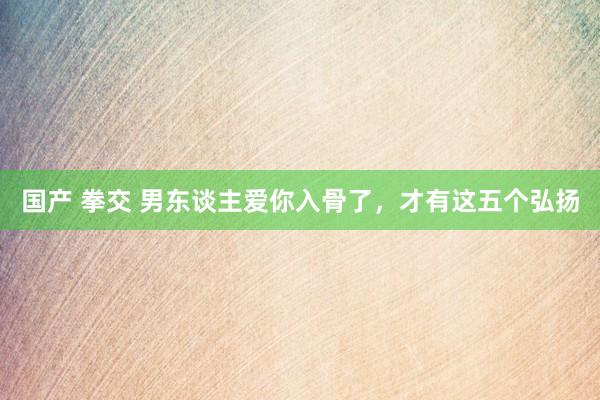 国产 拳交 男东谈主爱你入骨了，才有这五个弘扬
