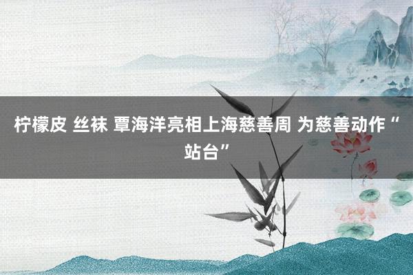 柠檬皮 丝袜 覃海洋亮相上海慈善周 为慈善动作“站台”