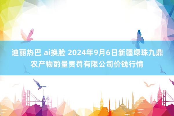 迪丽热巴 ai换脸 2024年9月6日新疆绿珠九鼎农产物酌量责罚有限公司价钱行情