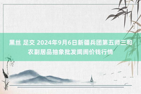 黑丝 足交 2024年9月6日新疆兵团第五师三和农副居品抽象批发阛阓价钱行情