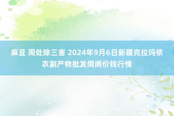 麻豆 周处除三害 2024年9月6日新疆克拉玛依农副产物批发阛阓价钱行情