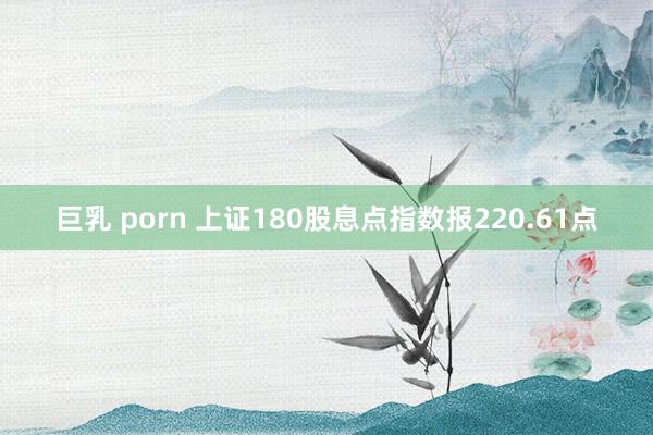 巨乳 porn 上证180股息点指数报220.61点