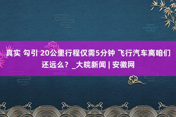 真实 勾引 20公里行程仅需5分钟 飞行汽车离咱们还远么？_大皖新闻 | 安徽网