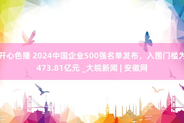 开心色播 2024中国企业500强名单发布，入围门槛为473.81亿元 _大皖新闻 | 安徽网
