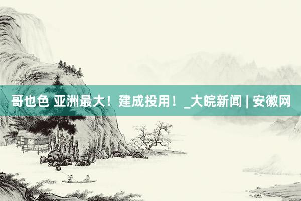 哥也色 亚洲最大！建成投用！_大皖新闻 | 安徽网