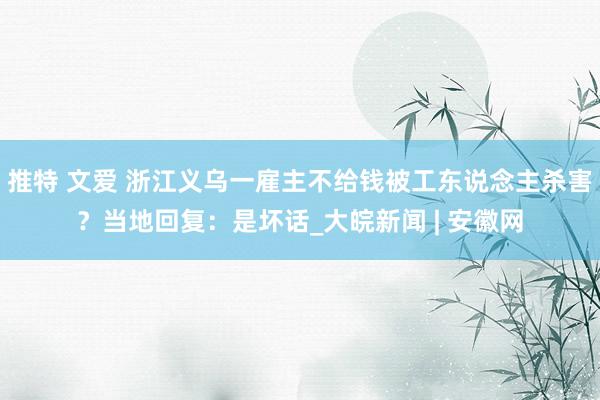 推特 文爱 浙江义乌一雇主不给钱被工东说念主杀害？当地回复：是坏话_大皖新闻 | 安徽网