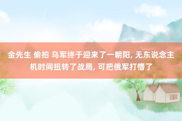 金先生 偷拍 乌军终于迎来了一朝阳， 无东说念主机时间扭转了战局， 可把俄军打懵了