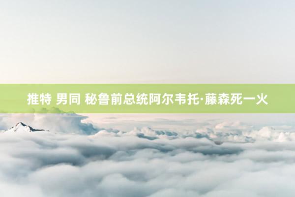 推特 男同 秘鲁前总统阿尔韦托·藤森死一火