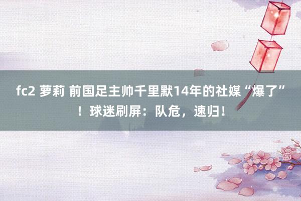 fc2 萝莉 前国足主帅千里默14年的社媒“爆了”！球迷刷屏：队危，速归！