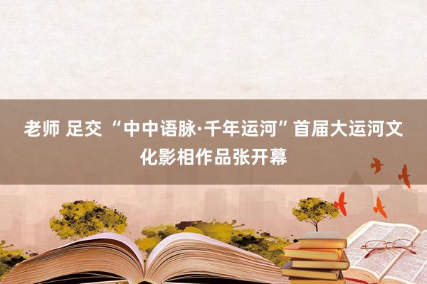 老师 足交 “中中语脉·千年运河”首届大运河文化影相作品张开幕