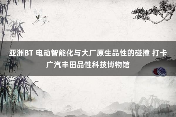 亚洲BT 电动智能化与大厂原生品性的碰撞 打卡广汽丰田品性科技博物馆