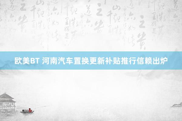 欧美BT 河南汽车置换更新补贴推行信赖出炉