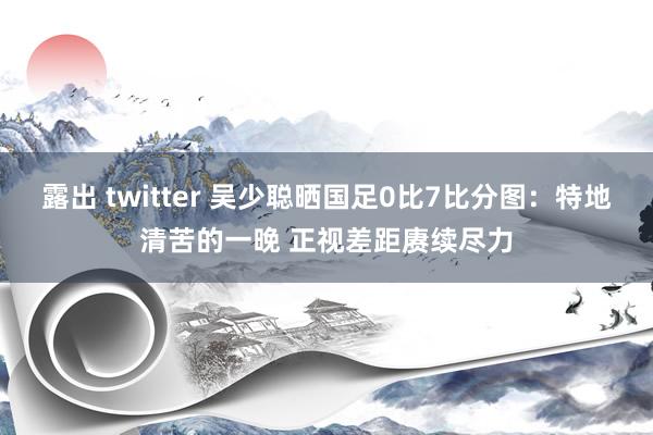 露出 twitter 吴少聪晒国足0比7比分图：特地清苦的一晚 正视差距赓续尽力