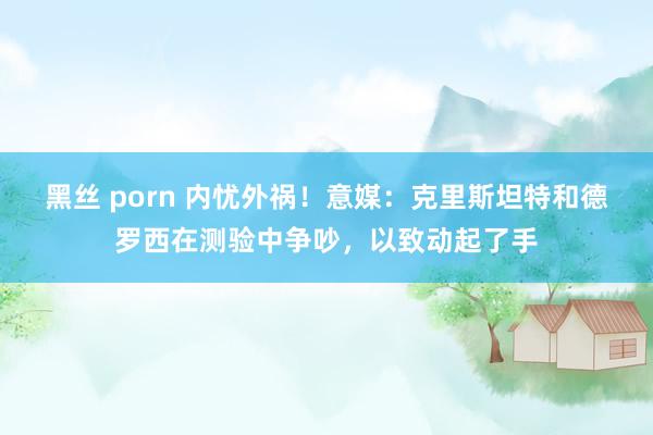 黑丝 porn 内忧外祸！意媒：克里斯坦特和德罗西在测验中争吵，以致动起了手