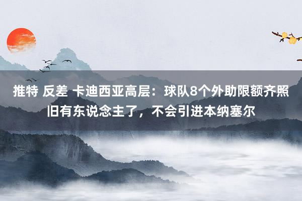 推特 反差 卡迪西亚高层：球队8个外助限额齐照旧有东说念主了，不会引进本纳塞尔