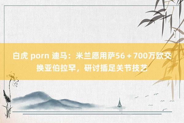 白虎 porn 迪马：米兰愿用萨56＋700万欧交换亚伯拉罕，研讨插足关节技艺