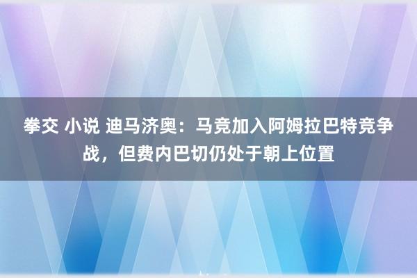 拳交 小说 迪马济奥：马竞加入阿姆拉巴特竞争战，但费内巴切仍处于朝上位置