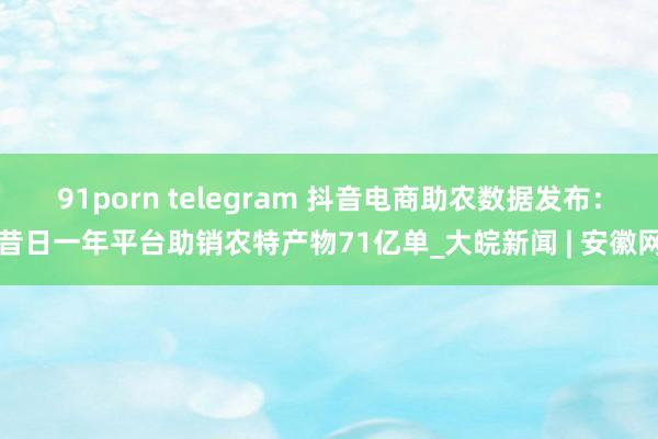 91porn telegram 抖音电商助农数据发布：昔日一年平台助销农特产物71亿单_大皖新闻 | 安徽网