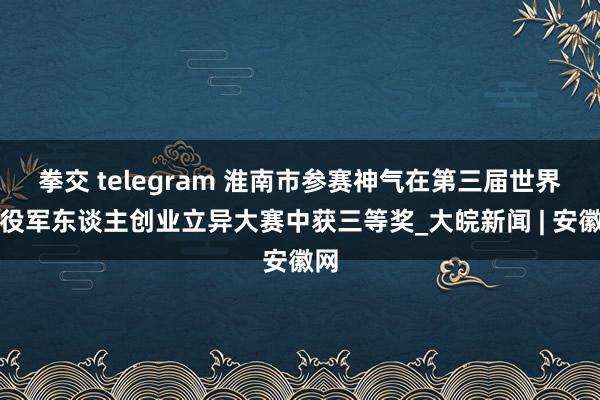 拳交 telegram 淮南市参赛神气在第三届世界退役军东谈主创业立异大赛中获三等奖_大皖新闻 | 安徽网