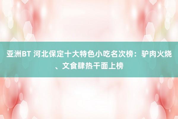 亚洲BT 河北保定十大特色小吃名次榜：驴肉火烧、文食肆热干面上榜