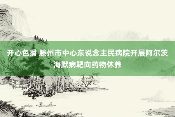 开心色播 滕州市中心东说念主民病院开展阿尔茨海默病靶向药物休养