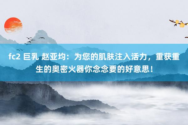 fc2 巨乳 赵亚均：为您的肌肤注入活力，重获重生的奥密火器你念念要的好意思！