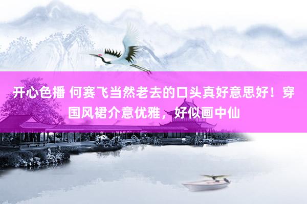 开心色播 何赛飞当然老去的口头真好意思好！穿国风裙介意优雅，好似画中仙