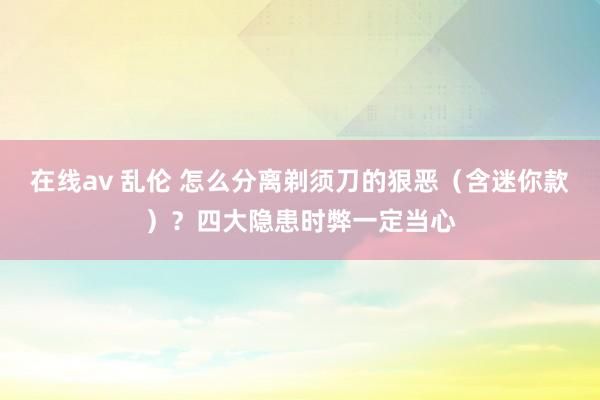 在线av 乱伦 怎么分离剃须刀的狠恶（含迷你款）？四大隐患时弊一定当心