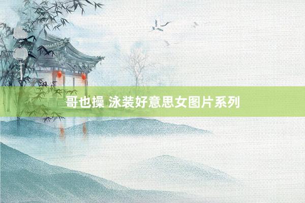哥也操 泳装好意思女图片系列